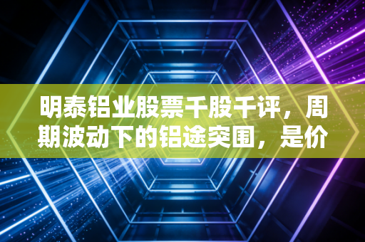 明泰铝业股票千股千评，周期波动下的铝途突围，是价值洼地还是陷阱？