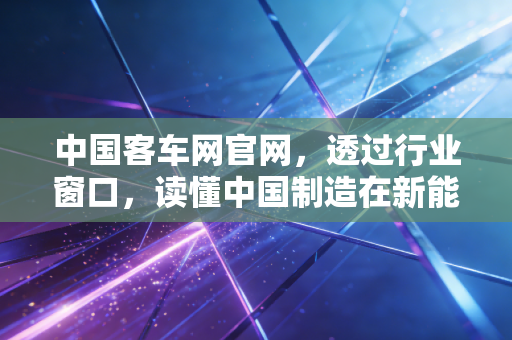 中国客车网官网,透过行业窗口,读懂中国制造在新能源时代的韧性突围