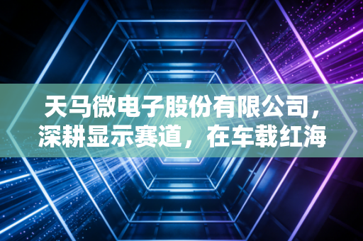 天马微电子股份有限公司，深耕显示赛道，在车载红海中杀出重围的隐形冠军
