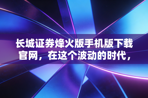 长城证券烽火版手机版下载官网，在这个波动的时代，如何选对交易的武器？