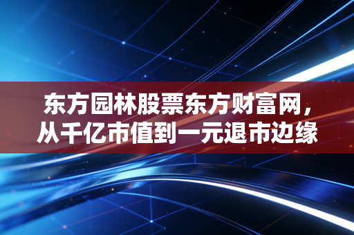 东方园林股票东方财富网，从千亿市值到一元退市边缘，一个老股民眼中的园林梦碎裂与重生