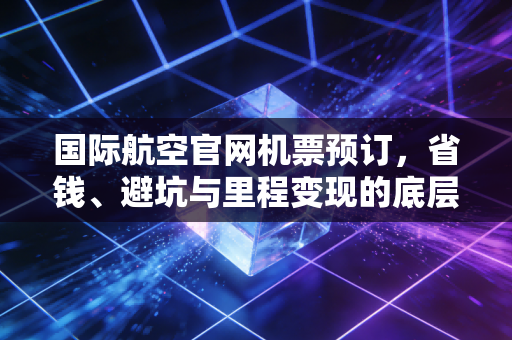 国际航空官网机票预订，省钱、避坑与里程变现的底层逻辑