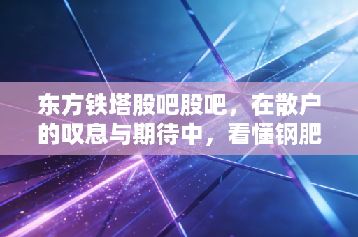 东方铁塔股吧股吧，在散户的叹息与期待中，看懂钢肥双轮的底层逻辑