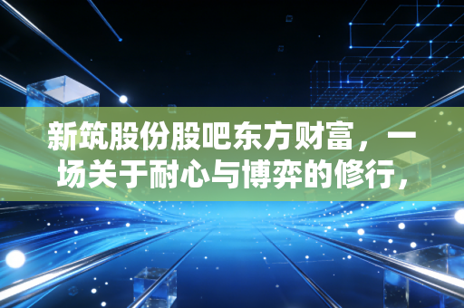 新筑股份股吧东方财富,一场关于耐心与博弈的修行,散户该如何突围?
