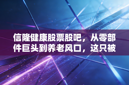 信隆健康股票股吧，从零部件巨头到养老风口，这只被低估的隐形冠军还能拿吗？