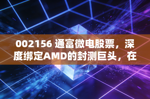 002156 通富微电股票,深度绑定AMD的封测巨头,在AI算力狂飙中还能飞多高?