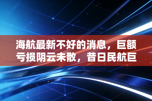 海航最新不好的消息，巨额亏损阴云未散，昔日民航巨头究竟还能撑多久？
