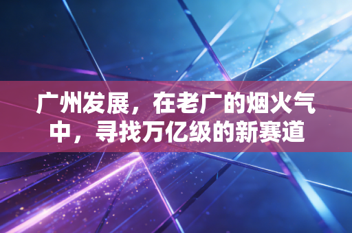 广州发展，在老广的烟火气中，寻找万亿级的新赛道