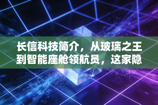 长信科技简介，从玻璃之王到智能座舱领航员，这家隐形冠军凭什么穿越周期？
