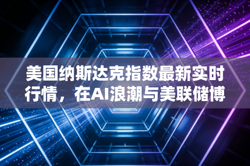 美国纳斯达克指数最新实时行情，在AI浪潮与美联储博弈中寻找投资坐标
