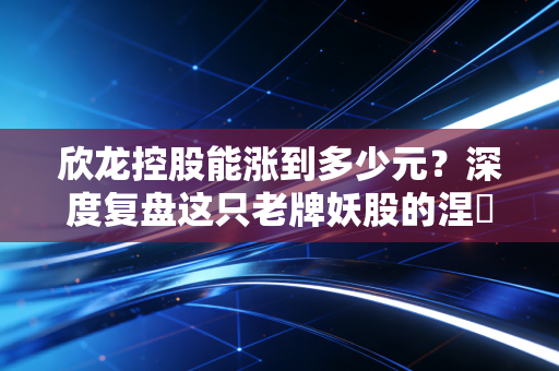欣龙控股能涨到多少元？深度复盘这只老牌妖股的涅槃之路与估值空间