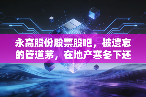 永高股份股票股吧，被遗忘的管道茅，在地产寒冬下还有翻身仗吗？