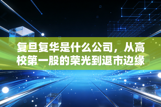 复旦复华是什么公司，从高校第一股的荣光到退市边缘的挣扎，一家老牌上市公司的沉浮启示录