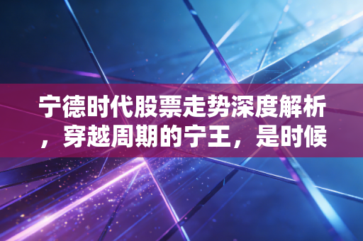 宁德时代股票走势深度解析,穿越周期的宁王,是时候抄底还是继续观望?