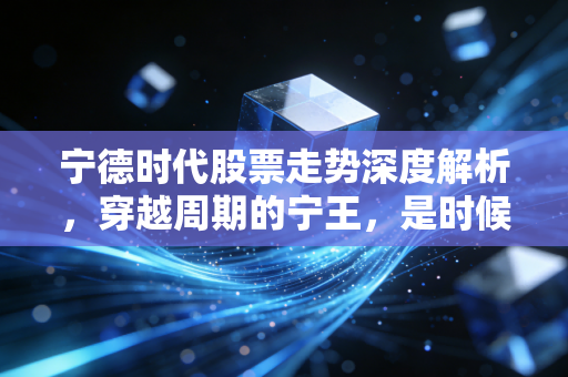 宁德时代股票走势深度解析,穿越周期的宁王,是时候抄底还是继续观望?