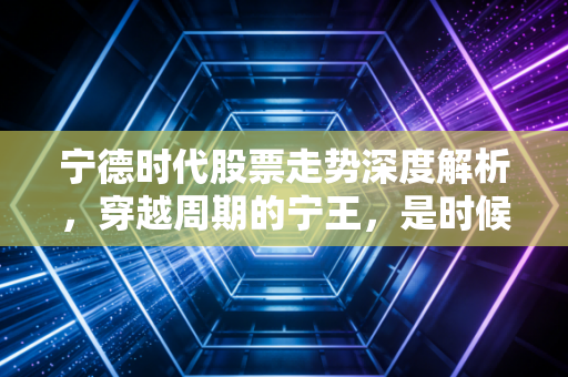 宁德时代股票走势深度解析，穿越周期的宁王，是时候抄底还是继续观望？