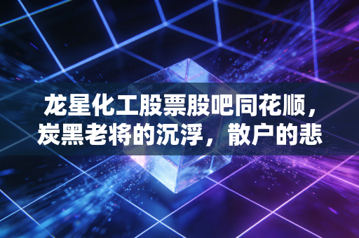 龙星化工股票股吧同花顺，炭黑老将的沉浮，散户的悲欢离合与周期股的生存法则
