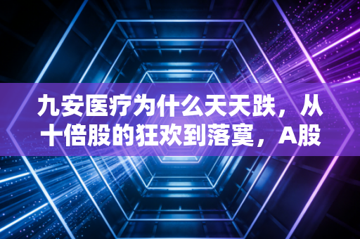 九安医疗为什么天天跌，从十倍股的狂欢到落寞，A股造富神话背后的残酷真相