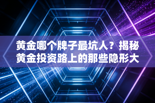 黄金哪个牌子最坑人？揭秘黄金投资路上的那些隐形大坑，别再白白送钱了！