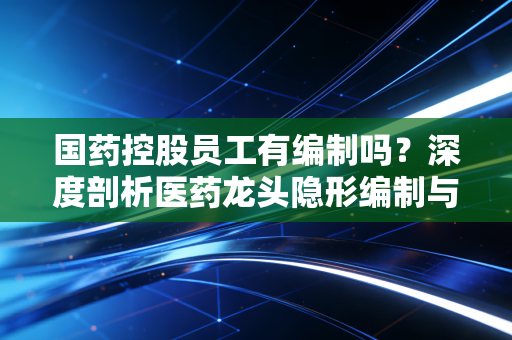 国药控股员工有编制吗？深度剖析医药龙头隐形编制与职场真相
