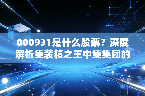 000931是什么股票？深度解析集装箱之王中集集团的周期宿命与未来机遇