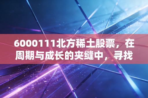 6000111北方稀土股票，在周期与成长的夹缝中，寻找工业黄金的长期价值