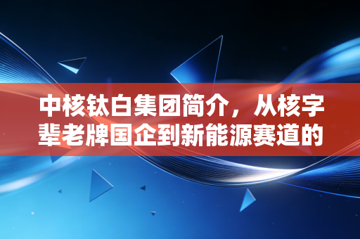 中核钛白集团简介，从核字辈老牌国企到新能源赛道的新锐玩家