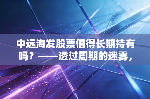 中远海发股票值得长期持有吗？——透过周期的迷雾，寻找隐形房东的长期价值
