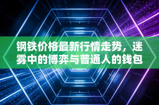 钢铁价格最新行情走势，迷雾中的博弈与普通人的钱包保卫战
