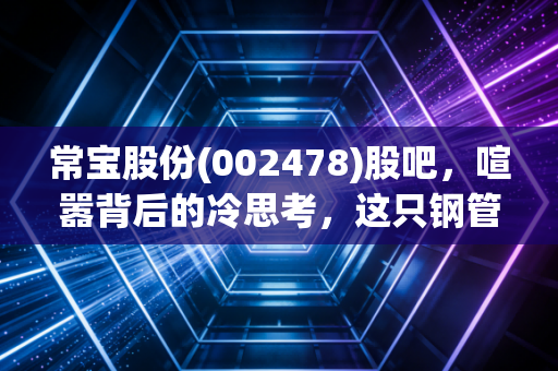 常宝股份(002478)股吧，喧嚣背后的冷思考，这只钢管老炮还能打吗？