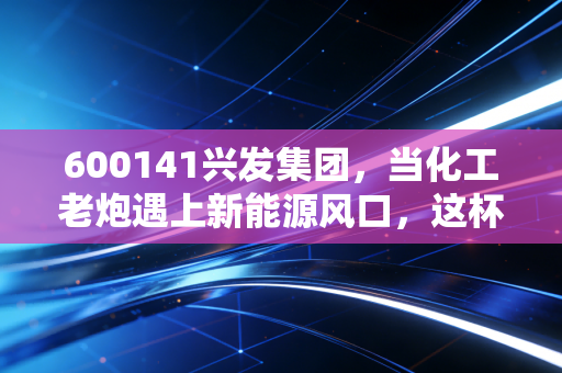 600141兴发集团,当化工老炮遇上新能源风口,这杯酒到底能不能干?