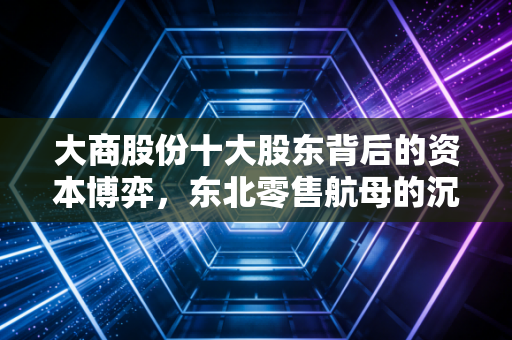 大商股份十大股东背后的资本博弈,东北零售航母的沉浮与坚守