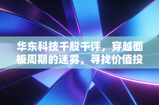 华东科技千股千评，穿越面板周期的迷雾，寻找价值投资的锚点