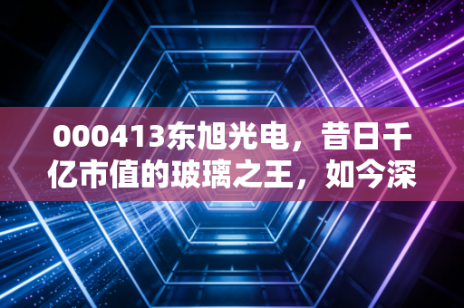 000413东旭光电，昔日千亿市值的玻璃之王，如今深陷泥潭，我们该如何审视？
