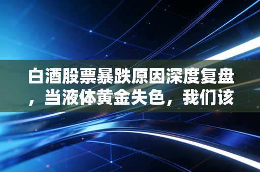 白酒股票暴跌原因深度复盘，当液体黄金失色，我们该如何面对这场信仰危机？