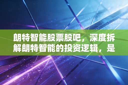 朗特智能股票股吧，深度拆解朗特智能的投资逻辑，是黄金坑还是接盘侠？