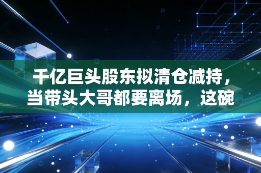 千亿巨头股东拟清仓减持，当带头大哥都要离场，这碗面你还敢吃吗？
