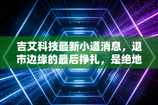 吉艾科技最新小道消息，退市边缘的最后挣扎，是绝地反击还是最后的诱饵？
