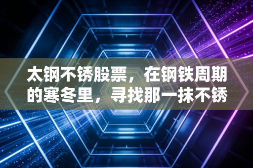 太钢不锈股票，在钢铁周期的寒冬里，寻找那一抹不锈的硬核光芒