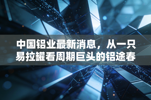 中国铝业最新消息,从一只易拉罐看周期巨头的铝途春暖,是反弹还是反转?