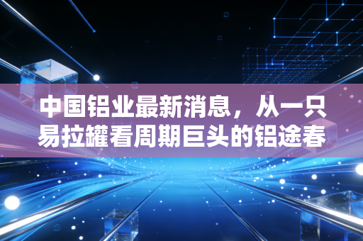 中国铝业最新消息，从一只易拉罐看周期巨头的铝途春暖，是反弹还是反转？