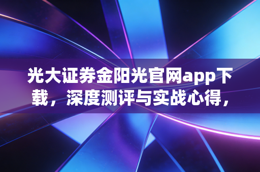 光大证券金阳光官网app下载，深度测评与实战心得，这不仅仅是一个交易软件