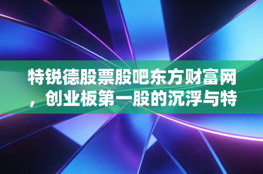 特锐德股票股吧东方财富网，创业板第一股的沉浮与特来电的充电梦，到底值不值得坚守？