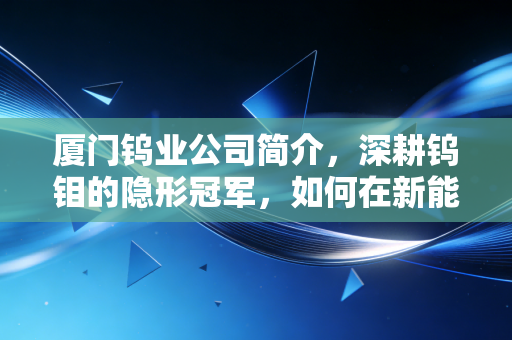 厦门钨业公司简介，深耕钨钼的隐形冠军，如何在新能源浪潮中硬核突围？
