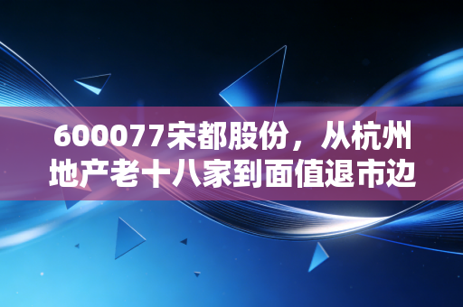 600077宋都股份，从杭州地产老十八家到面值退市边缘，一场关于贪婪与侥幸的残酷教育