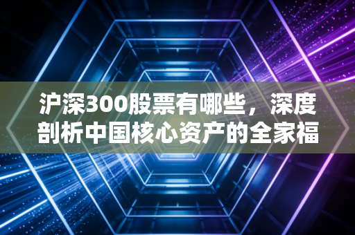 沪深300股票有哪些，深度剖析中国核心资产的全家福与投资启示
