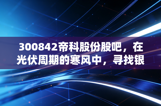 300842帝科股份股吧，在光伏周期的寒风中，寻找银浆龙头的突围之路