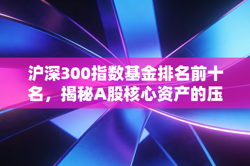 沪深300指数基金排名前十名，揭秘A股核心资产的压舱石与投资心法