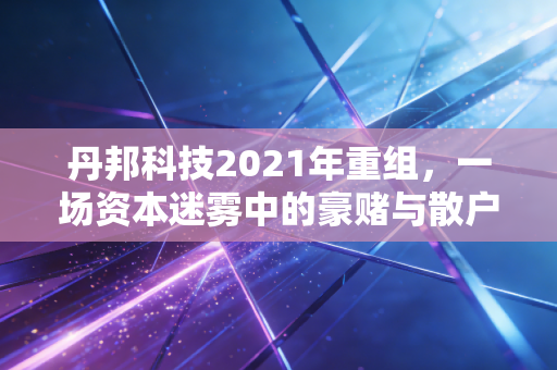 丹邦科技2021年重组，一场资本迷雾中的豪赌与散户的悲歌
