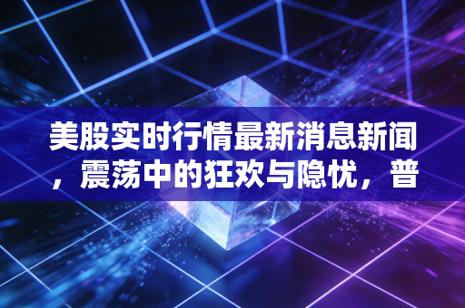 美股实时行情最新消息新闻,震荡中的狂欢与隐忧,普通投资者该如何在AI浪潮中站稳脚跟?